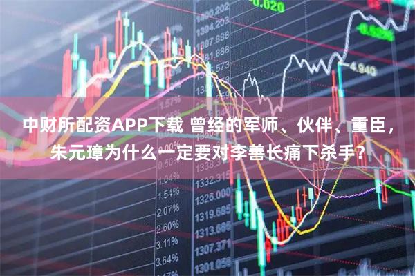 中财所配资APP下载 曾经的军师、伙伴、重臣，朱元璋为什么一定要对李善长痛下杀手？