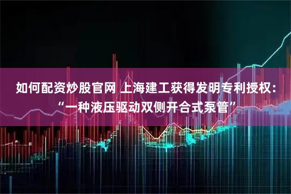 如何配资炒股官网 上海建工获得发明专利授权：“一种液压驱动双侧开合式泵管”