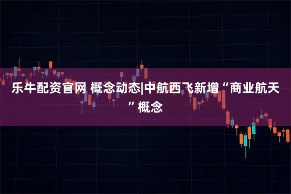 乐牛配资官网 概念动态|中航西飞新增“商业航天”概念
