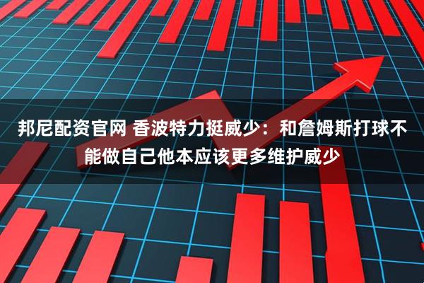 邦尼配资官网 香波特力挺威少：和詹姆斯打球不能做自己他本应该更多维护威少