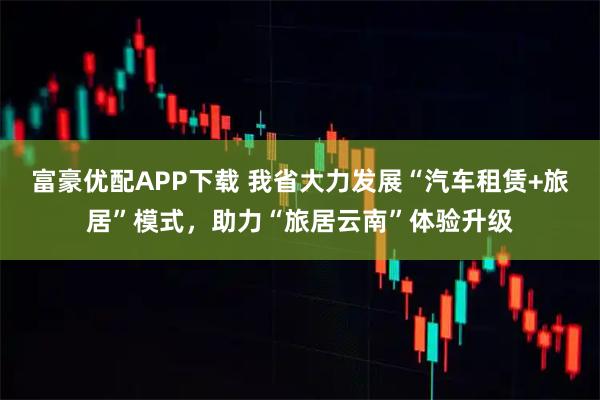 富豪优配APP下载 我省大力发展“汽车租赁+旅居”模式，助力“旅居云南”体验升级