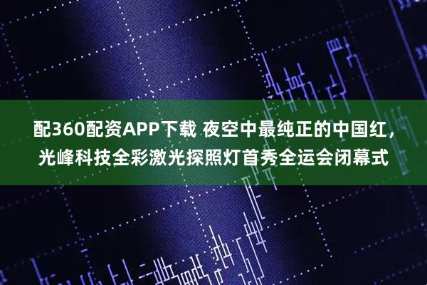 配360配资APP下载 夜空中最纯正的中国红，光峰科技全彩激光探照灯首秀全运会闭幕式