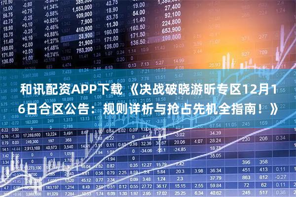 和讯配资APP下载 《决战破晓游昕专区12月16日合区公告：规则详析与抢占先机全指南！》