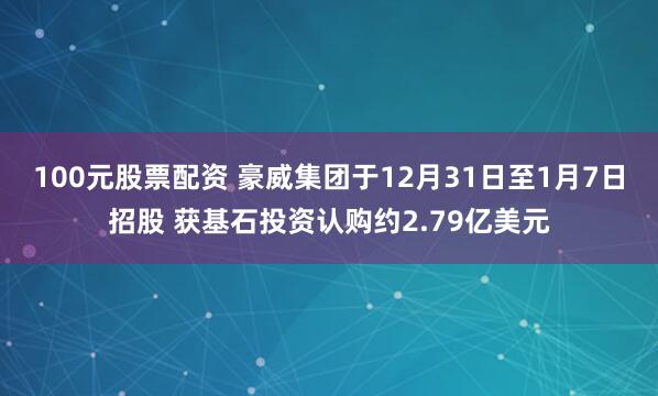 100元股票配资 豪威集团于12月31日至1月7日招股 获基石投资认购约2.79亿美元