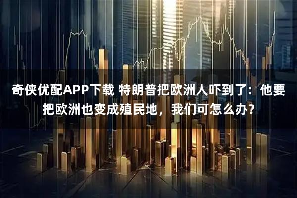 奇侠优配APP下载 特朗普把欧洲人吓到了：他要把欧洲也变成殖民地，我们可怎么办？