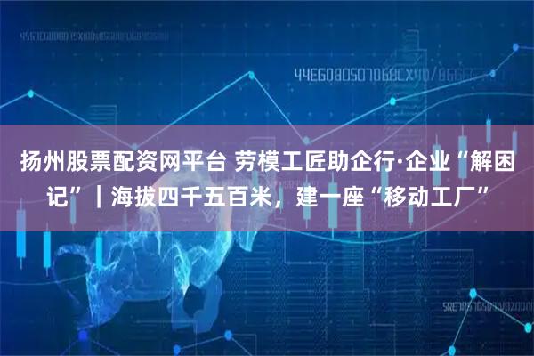 扬州股票配资网平台 劳模工匠助企行·企业“解困记”｜海拔四千五百米，建一座“移动工厂”