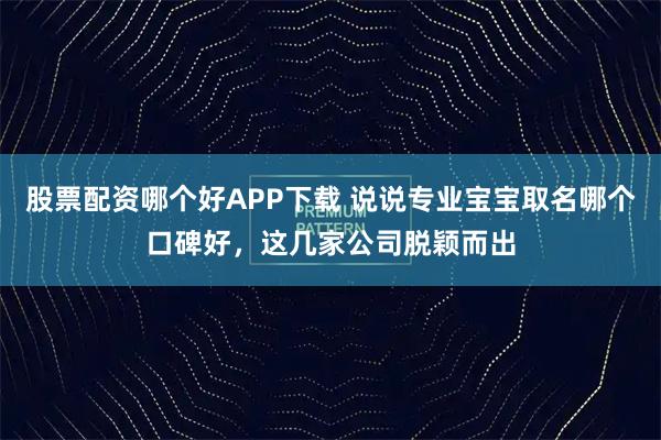 股票配资哪个好APP下载 说说专业宝宝取名哪个口碑好，这几家公司脱颖而出
