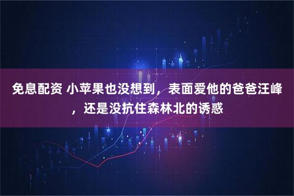 免息配资 小苹果也没想到，表面爱他的爸爸汪峰，还是没抗住森林北的诱惑