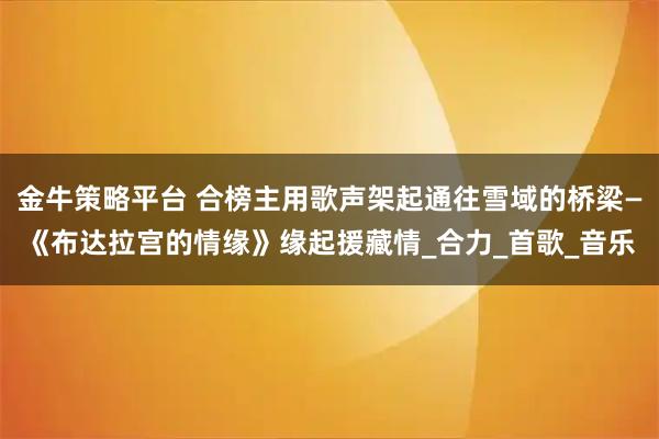 金牛策略平台 合榜主用歌声架起通往雪域的桥梁—《布达拉宫的情缘》缘起援藏情_合力_首歌_音乐