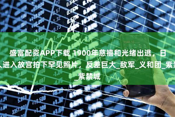盛富配资APP下载 1900年慈禧和光绪出逃，日本人进入故宫拍下罕见照片，反差巨大_敌军_义和团_紫禁城