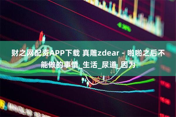 财之网配资APP下载 真雕zdear - 啪啪之后不能做的事情_生活_尿道_因为
