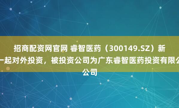 招商配资网官网 睿智医药（300149.SZ）新增一起对外投资，被投资公司为广东睿智医药投资有限公司