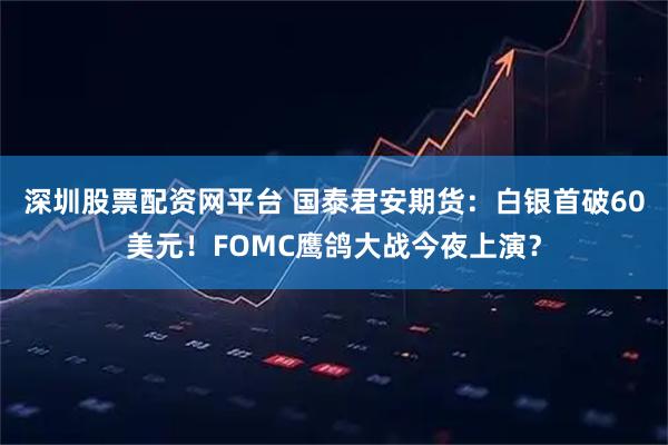 深圳股票配资网平台 国泰君安期货:白银首破60美元!FOMC鹰鸽大战今夜上演?