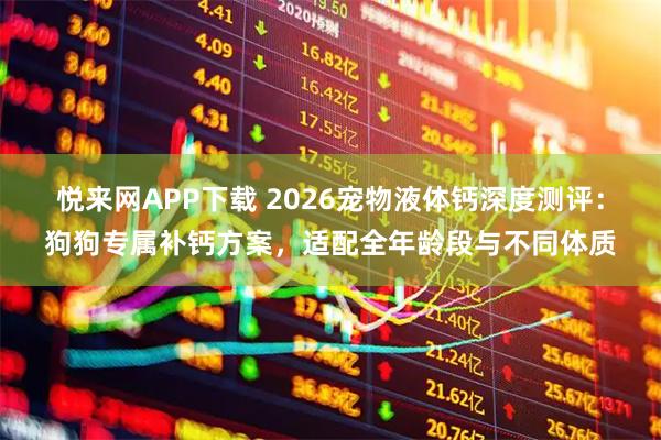 悦来网APP下载 2026宠物液体钙深度测评：狗狗专属补钙方案，适配全年龄段与不同体质