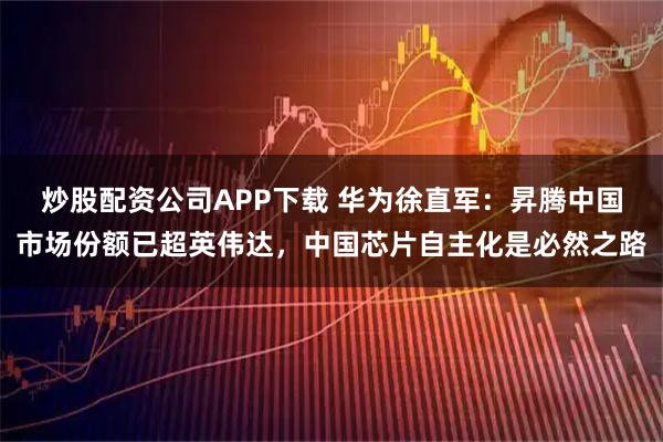 炒股配资公司APP下载 华为徐直军：昇腾中国市场份额已超英伟达，中国芯片自主化是必然之路